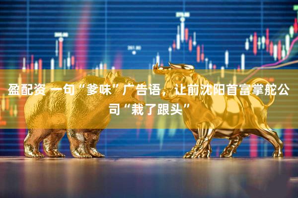 盈配资 一句“爹味”广告语，让前沈阳首富掌舵公司“栽了跟头”