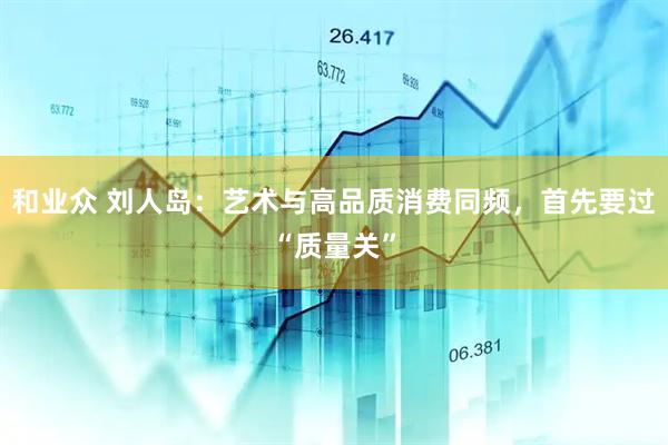 和业众 刘人岛：艺术与高品质消费同频，首先要过“质量关”