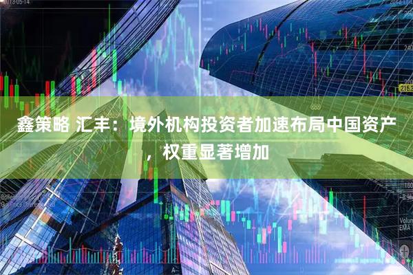鑫策略 汇丰：境外机构投资者加速布局中国资产，权重显著增加