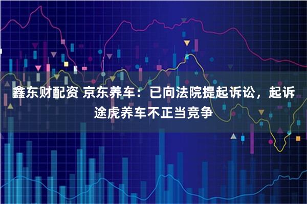 鑫东财配资 京东养车：已向法院提起诉讼，起诉途虎养车不正当竞争