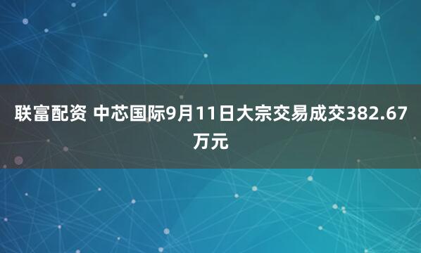 联富配资 中芯国际9月11日大宗交易成交382.67万元