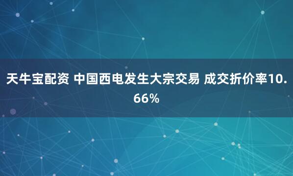 天牛宝配资 中国西电发生大宗交易 成交折价率10.66%