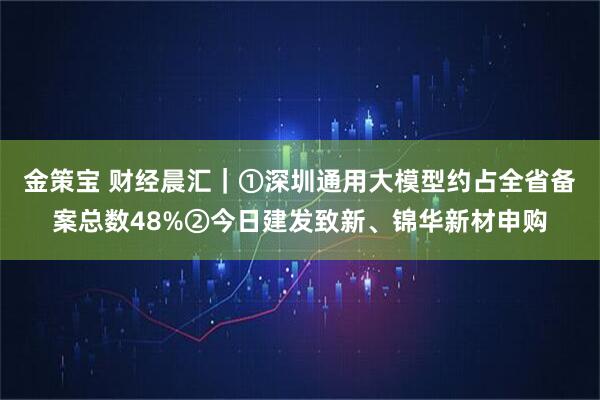 金策宝 财经晨汇｜①深圳通用大模型约占全省备案总数48%②今日建发致新、锦华新材申购