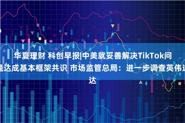 华夏理财 科创早报|中美就妥善解决TikTok问题达成基本框架共识 市场监管总局：进一步调查英伟达