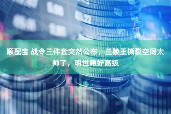 顺配宝 战令三件套突然公布，兰陵王撕裂空间太帅了，明世隐好高级