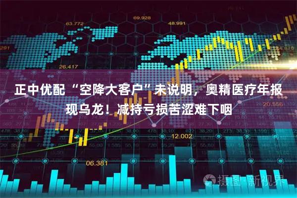 正中优配 “空降大客户”未说明，奥精医疗年报现乌龙！减持亏损苦涩难下咽