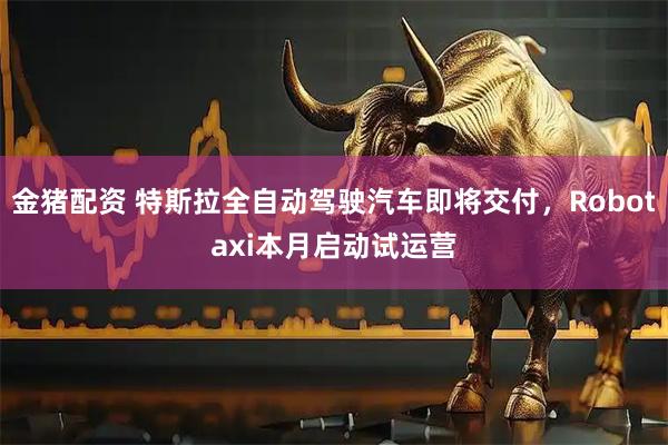 金猪配资 特斯拉全自动驾驶汽车即将交付，Robotaxi本月启动试运营