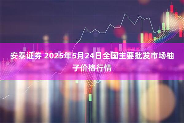 安泰证券 2025年5月24日全国主要批发市场柚子价格行情