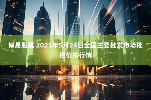 博易股票 2025年5月24日全国主要批发市场枇杷价格行情