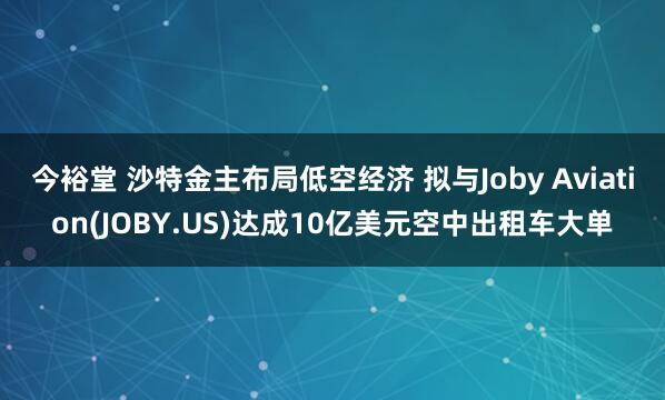 今裕堂 沙特金主布局低空经济 拟与Joby Aviation(JOBY.US)达成10亿美元空中出租车大单