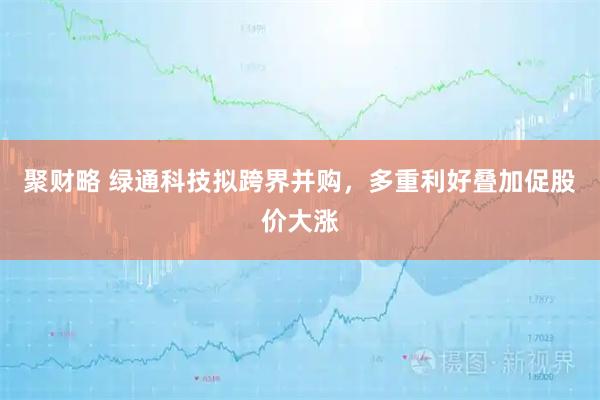 聚财略 绿通科技拟跨界并购，多重利好叠加促股价大涨
