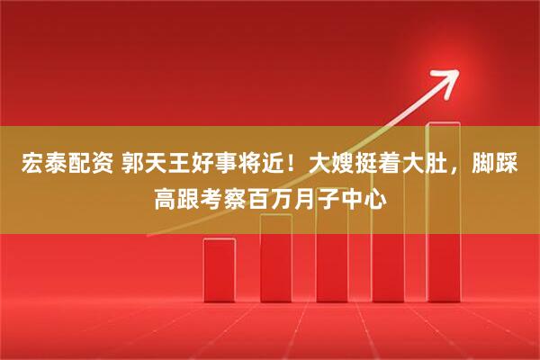 宏泰配资 郭天王好事将近！大嫂挺着大肚，脚踩高跟考察百万月子中心