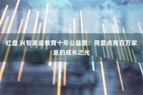 红盘 兴智家庭教育十年公益路：用爱点亮百万家庭的成长之光