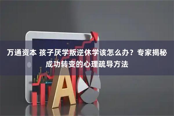 万通资本 孩子厌学叛逆休学该怎么办？专家揭秘成功转变的心理疏导方法