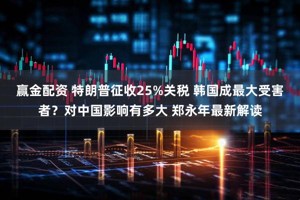 赢金配资 特朗普征收25%关税 韩国成最大受害者？对中国影响有多大 郑永年最新解读