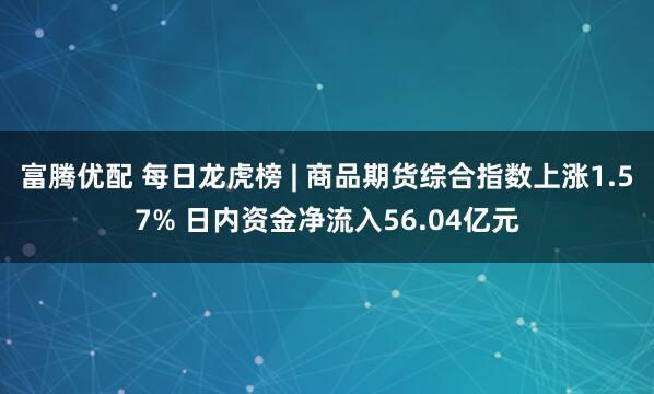 富腾优配 每日龙虎榜 | 商品期货综合指数上涨1.57% 日内资金净流入56.04亿元