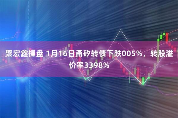 聚宏鑫操盘 1月16日甬矽转债下跌005%，转股溢价率3398%
