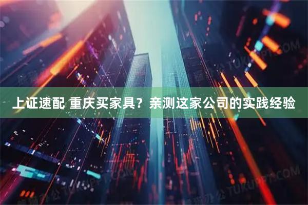 上证速配 重庆买家具？亲测这家公司的实践经验