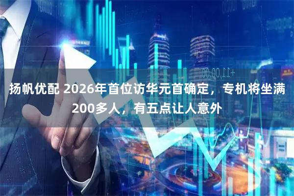 扬帆优配 2026年首位访华元首确定，专机将坐满200多人，有五点让人意外
