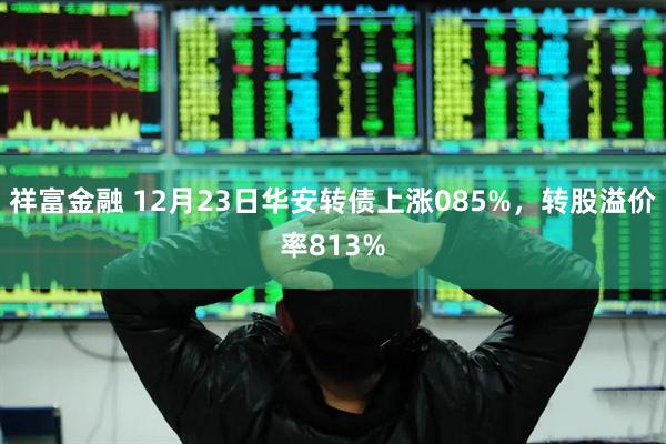 祥富金融 12月23日华安转债上涨085%，转股溢价率813%