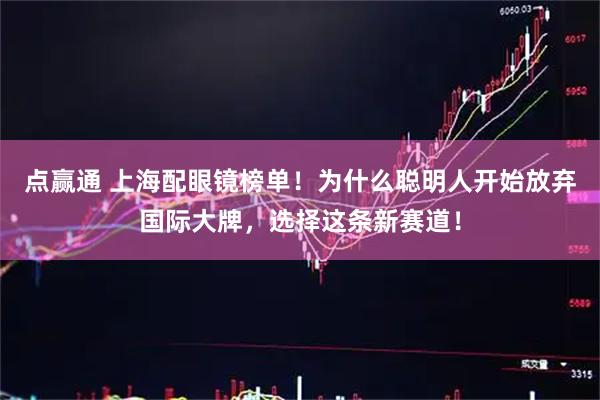 点赢通 上海配眼镜榜单！为什么聪明人开始放弃国际大牌，选择这条新赛道！
