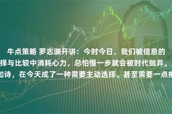 牛点策略 罗志渊开讲：今时今日，我们被信息的洪流裹挟，在无尽的选择与比较中消耗心力，总怕慢一步就会被时代抛弃。 正因如此，追求素净如诗，在今天成了一种需要主动选择、甚至需要一点抵抗精神的修行。 最好的生活，是将每一天，过得清楚、安静、有温度。 清晨安静地喝杯茶，用简单的食物满足肠胃。与人