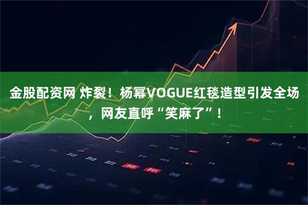 金股配资网 炸裂！杨幂VOGUE红毯造型引发全场，网友直呼“笑麻了”！