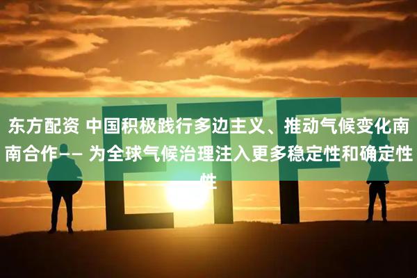 东方配资 中国积极践行多边主义、推动气候变化南南合作—— 为全球气候治理注入更多稳定性和确定性