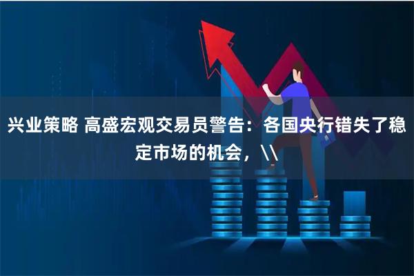 兴业策略 高盛宏观交易员警告：各国央行错失了稳定市场的机会，\