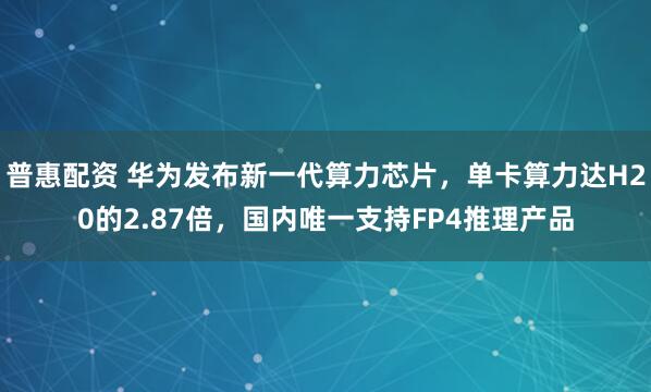 普惠配资 华为发布新一代算力芯片，单卡算力达H20的2.87倍，国内唯一支持FP4推理产品