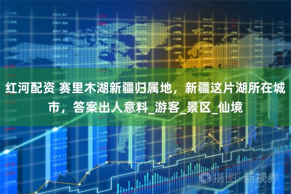 红河配资 赛里木湖新疆归属地，新疆这片湖所在城市，答案出人意料_游客_景区_仙境