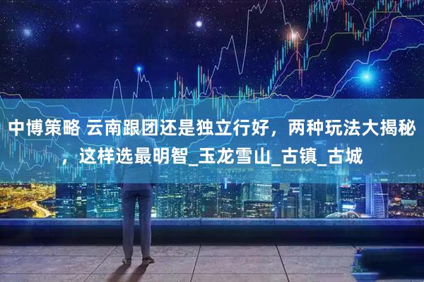中博策略 云南跟团还是独立行好，两种玩法大揭秘，这样选最明智_玉龙雪山_古镇_古城