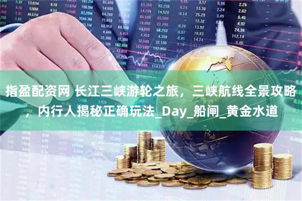 指盈配资网 长江三峡游轮之旅，三峡航线全景攻略，内行人揭秘正确玩法_Day_船闸_黄金水道